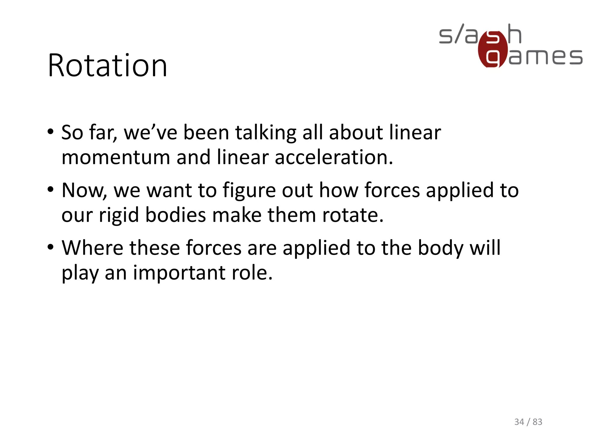 Rotation
• So far, we’ve been talking all about linear momentum and linear
acceleration.
• Now, we want to figure out how forces applied to our rigid bodies
make them rotate.
• Where these forces are applied to the body will play an important
role.
34 / 83
 