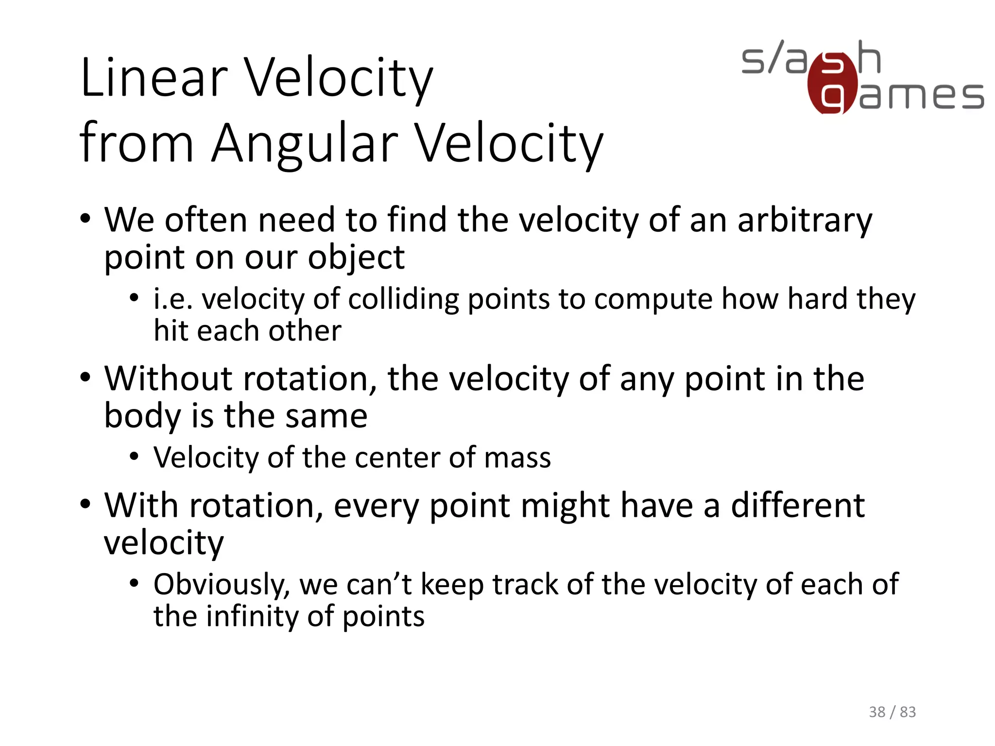Linear Velocity from Angular Velocity
• We often need to find the velocity of an arbitrary point on our object
▪ i.e. velocity of colliding points to compute how hard they hit each
other
• Without rotation, the velocity of any point in the body is the same
▪ Velocity of the center of mass
• With rotation, every point might have a different velocity
▪ Obviously, we can’t keep track of the velocity of each of the
infinity of points
38 / 83
 