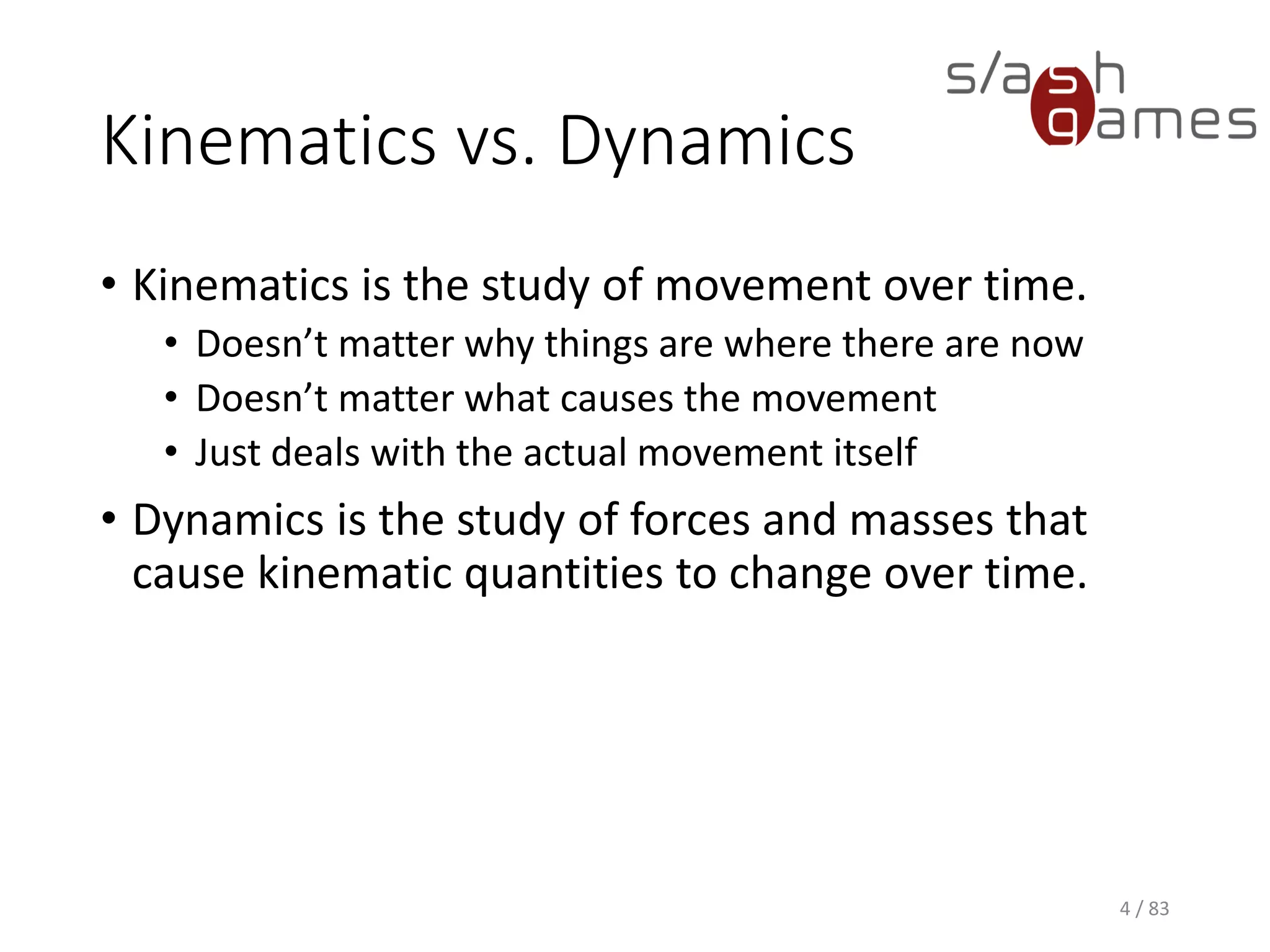 Kinematics vs. Dynamics
• Kinematics is the study of movement over time.
▪ Doesn’t matter why things are where there are now
▪ Doesn’t matter what causes the movement
▪ Just deals with the actual movement itself
• Dynamics is the study of forces and masses that cause kinematic
quantities to change over time.
4 / 83
 