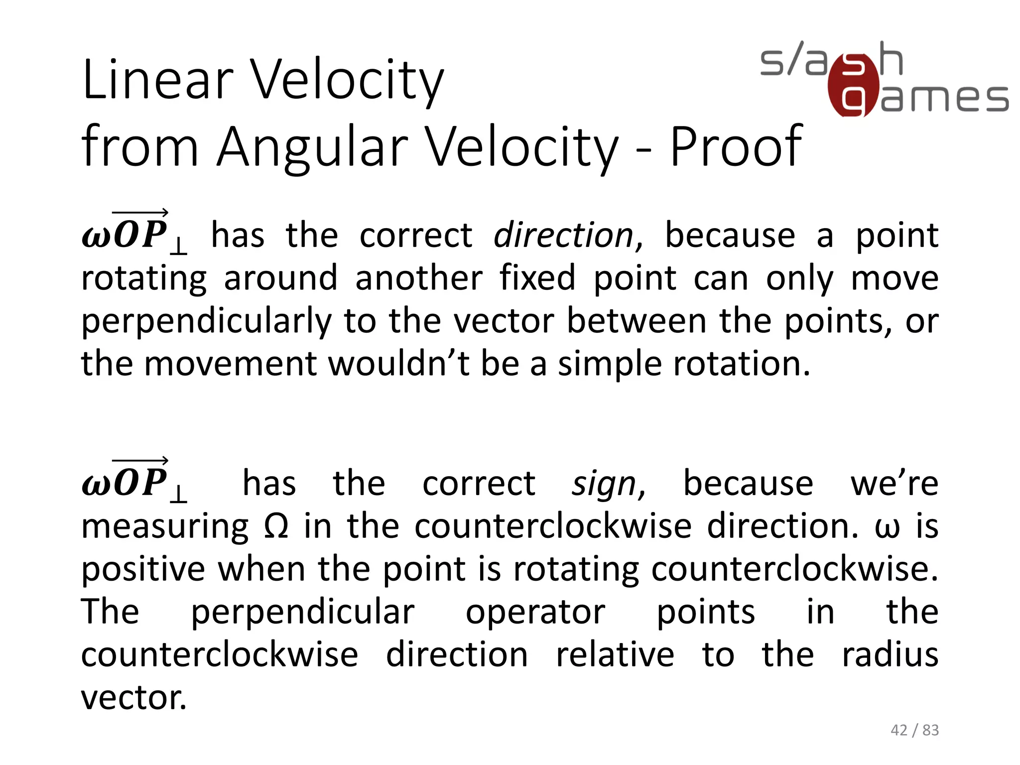 Linear Velocity from Angular Velocity - Proof
𝝎𝑶𝑷⊥ has the correct direction, because a point
rotating around another fixed point can only move
perpendicularly to the vector between the points,
or the movement wouldn’t be a simple rotation.
𝝎𝑶𝑷⊥ has the correct sign, because we’re
measuring Ω in the counterclockwise direction. ω
is positive when the point is rotating
counterclockwise. The perpendicular operator
points in the counterclockwise direction relative to
the radius vector.
42 / 83
 