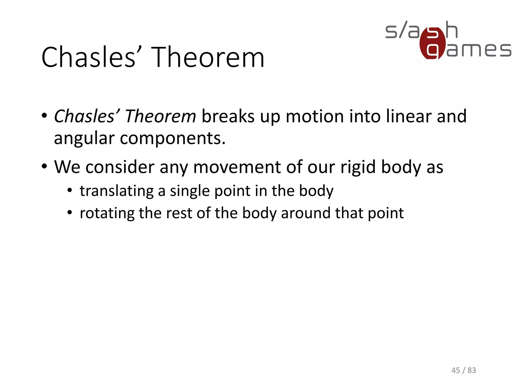 Chasles’ Theorem
• Chasles’ Theorem breaks up motion into linear and angular
components.
• We consider any movement of our rigid body as
▪ translating a single point in the body
▪ rotating the rest of the body around that point
45 / 83
 