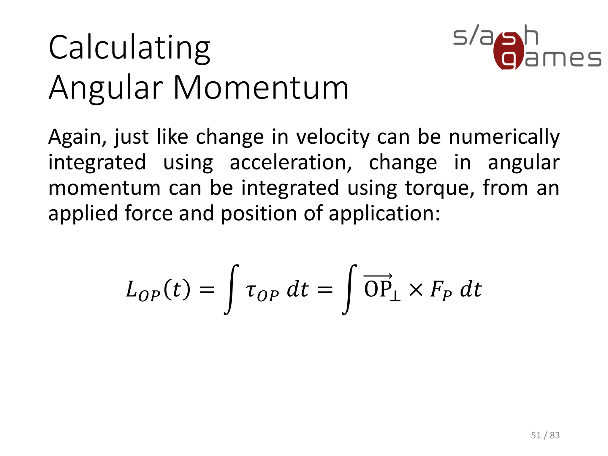 Calculating Angular Momentum
Again, just like change in velocity can be numerically integrated using
acceleration, change in angular momentum can be integrated using
torque, from an applied force and position of application:
𝐿 𝑂𝑃 𝑡 = න 𝜏 𝑂𝑃 𝑑𝑡 = න OP⊥ × 𝐹𝑃 𝑑𝑡
51 / 83
 