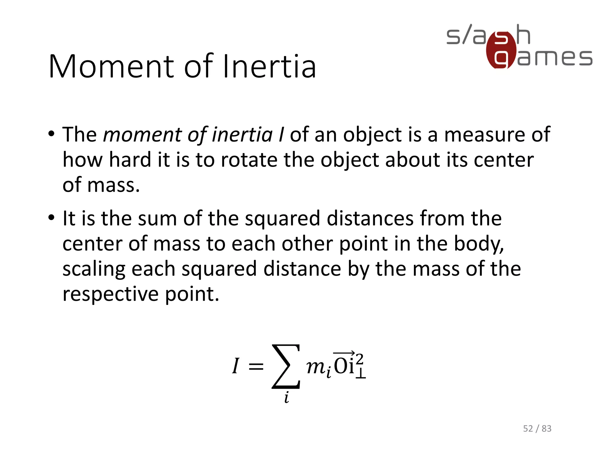 Moment of Inertia
• The moment of inertia I of an object is a measure of how hard it is to
rotate the object about its center of mass.
• It is the sum of the squared distances from the center of mass to
each other point in the body, scaling each squared distance by the
mass of the respective point.
𝐼 = ෍
𝑖
𝑚𝑖Oi⊥
2
52 / 83
 