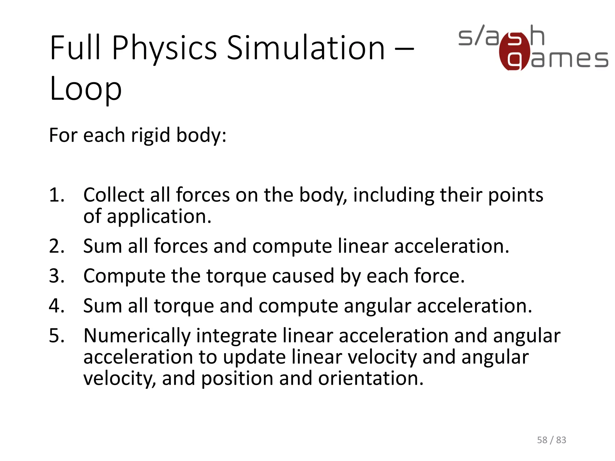 Full Physics Simulation – Loop
For each rigid body:
1. Collect all forces on the body, including their points of application.
2. Sum all forces and compute linear acceleration.
3. Compute the torque caused by each force.
4. Sum all torque and compute angular acceleration.
5. Numerically integrate linear acceleration and angular acceleration to
update linear velocity and angular velocity, and position and
orientation.
58 / 83
 