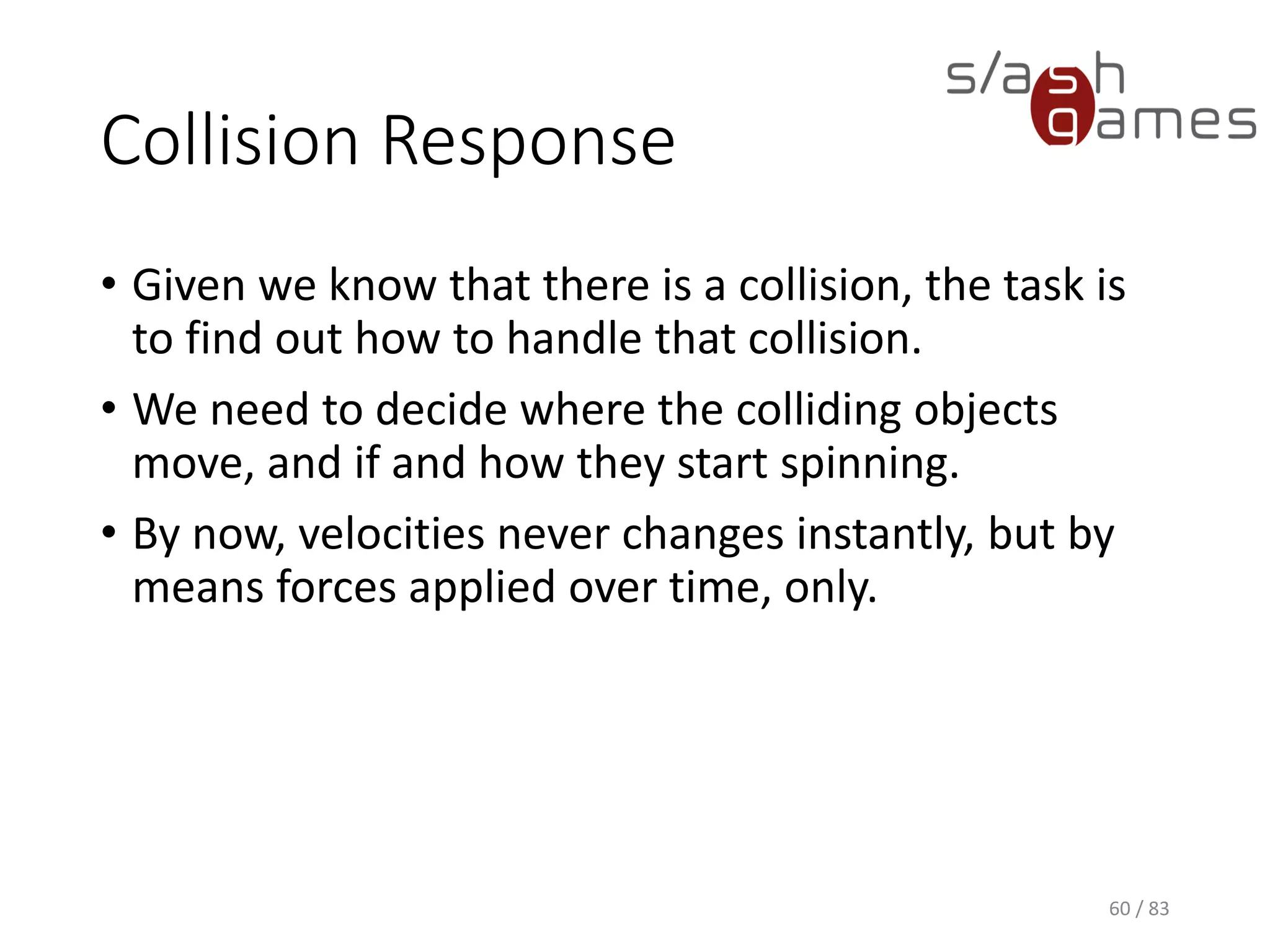 Collision Response
• Given we know that there is a collision, the task is to find out how to
handle that collision.
• We need to decide where the colliding objects move, and if and how
they start spinning.
• By now, velocities never changes instantly, but by means forces
applied over time, only.
60 / 83
 