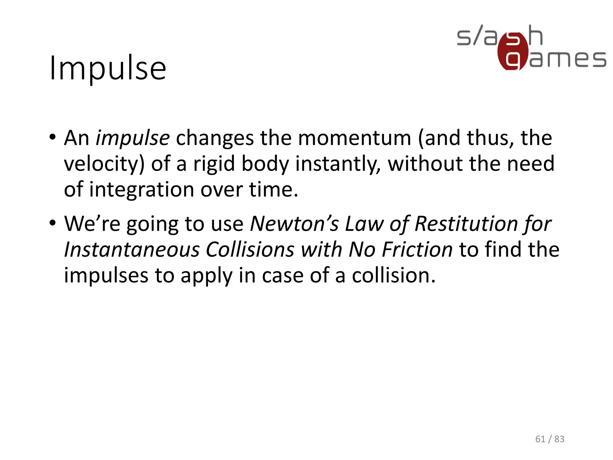 Impulse
• An impulse changes the momentum (and thus, the velocity) of a
rigid body instantly, without the need of integration over time.
• We’re going to use Newton’s Law of Restitution for Instantaneous
Collisions with No Friction to find the impulses to apply in case of a
collision.
61 / 83
 
