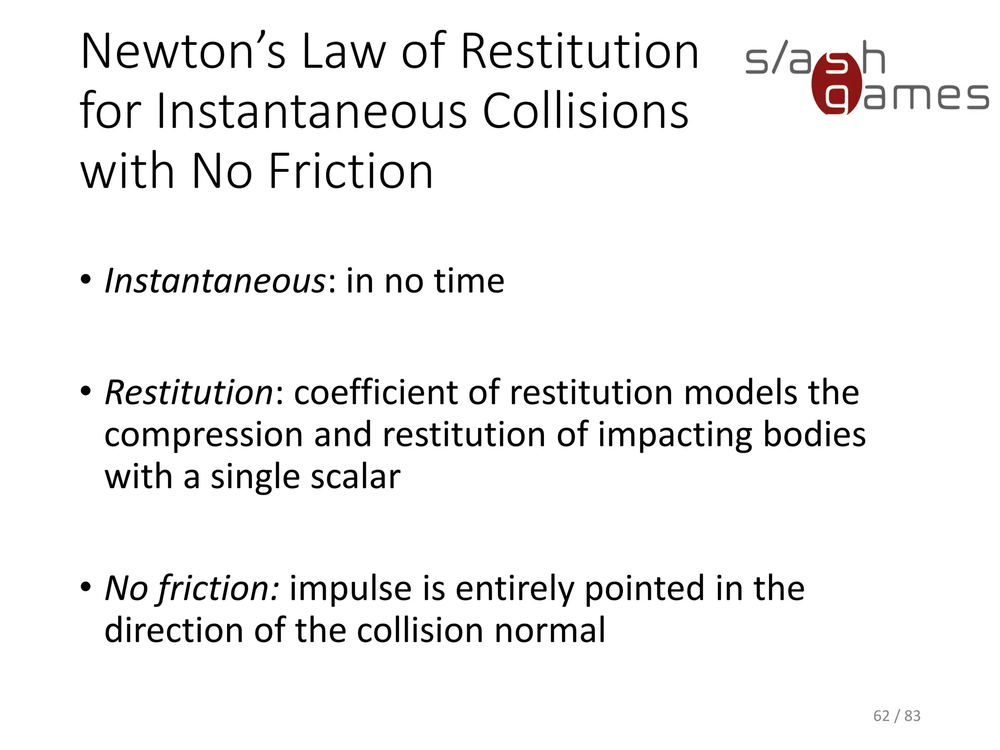 Newton’s Law of Restitution for Instantaneous Collisions with No
Friction
• Instantaneous: in no time
• Restitution: coefficient of restitution models the compression and
restitution of impacting bodies with a single scalar
• No friction: impulse is entirely pointed in the direction of the collision
normal
62 / 83
 