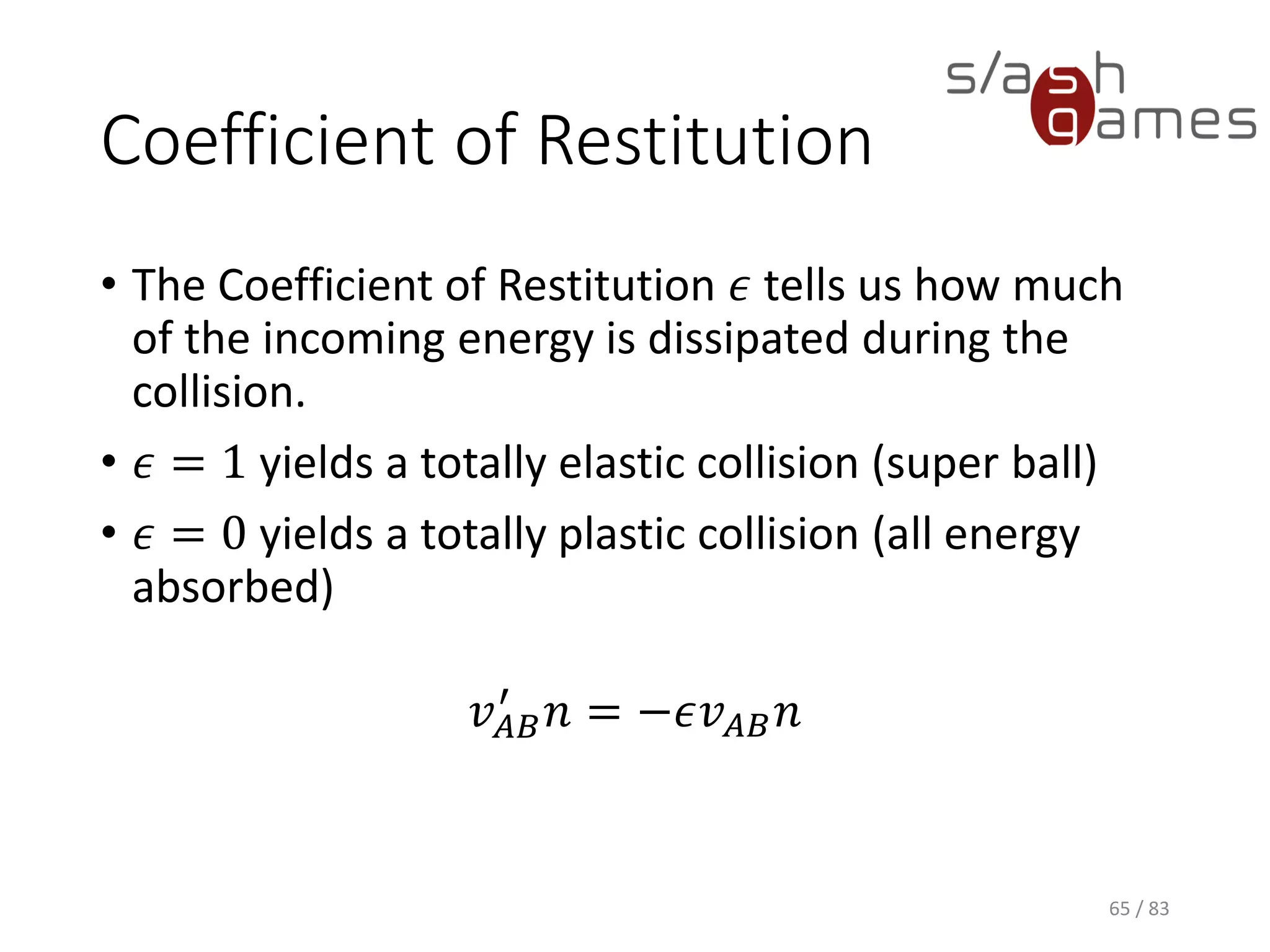 Coefficient of Restitution
• The Coefficient of Restitution 𝜖 tells us how much of the incoming
energy is dissipated during the collision.
• 𝜖 = 1 yields a totally elastic collision (super ball)
• 𝜖 = 0 yields a totally plastic collision (all energy absorbed)
𝑣 𝐴𝐵
′
𝑛 = −𝜖𝑣 𝐴𝐵 𝑛
65 / 83
 