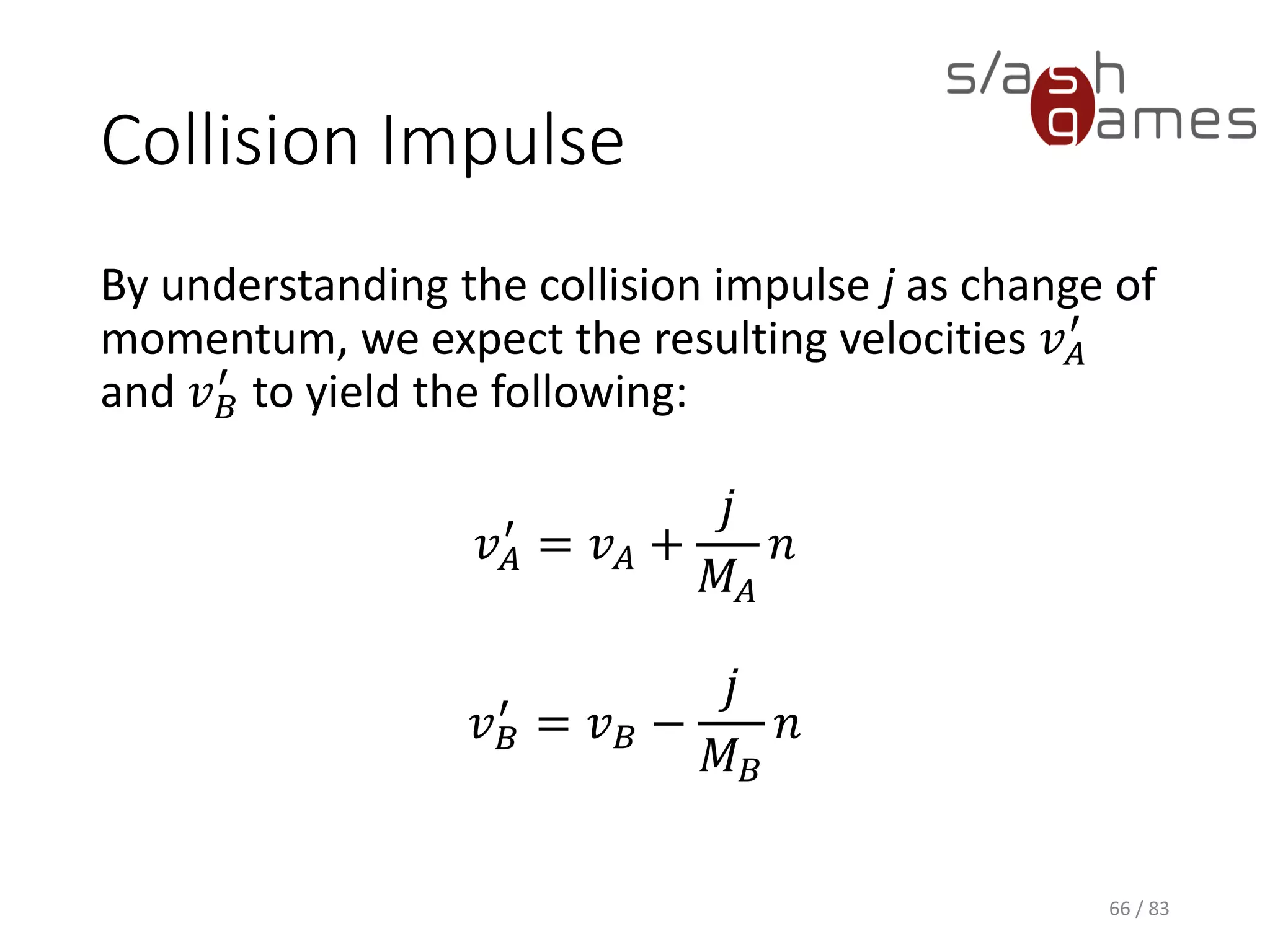 Collision Impulse
By understanding the collision impulse j as change of momentum, we
expect the resulting velocities 𝑣 𝐴
′
and 𝑣 𝐵
′
to yield the following:
𝑣 𝐴
′
= 𝑣 𝐴 +
𝑗
𝑀𝐴
𝑛
𝑣 𝐵
′
= 𝑣 𝐵 −
𝑗
𝑀 𝐵
𝑛
66 / 83
 