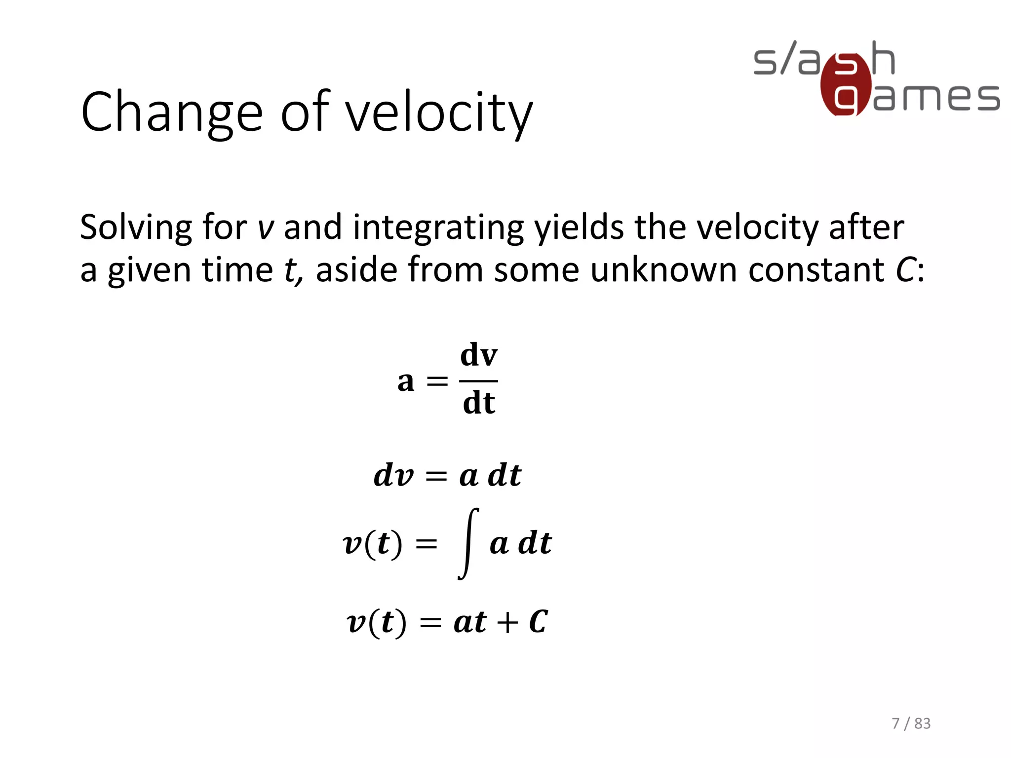 Change of velocity
Solving for v and integrating yields the velocity after a given time t,
aside from some unknown constant C:
7 / 83
𝐚 =
𝐝𝐯
𝐝𝐭
𝒅𝒗 = 𝒂 𝒅𝒕
𝒗(𝒕) = න 𝒂 𝒅𝒕
𝒗(𝒕) = 𝒂𝒕 + 𝑪
 