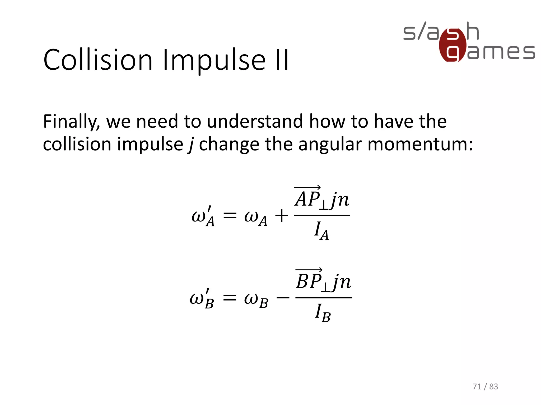 Collision Impulse II
Finally, we need to understand how to have the collision impulse j
change the angular momentum:
𝜔 𝐴
′
= 𝜔 𝐴 +
𝐴𝑃⊥ 𝑗𝑛
𝐼𝐴
𝜔 𝐵
′
= 𝜔 𝐵 −
𝐵𝑃⊥ 𝑗𝑛
𝐼 𝐵
71 / 83
 