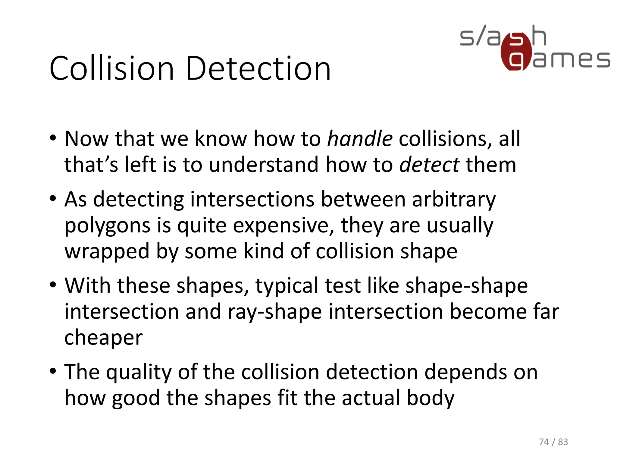 Collision Detection
• Now that we know how to handle collisions, all that’s left is to
understand how to detect them
• As detecting intersections between arbitrary polygons is quite
expensive, they are usually wrapped by some kind of collision shape
• With these shapes, typical test like shape-shape intersection and
ray-shape intersection become far cheaper
• The quality of the collision detection depends on how good the
shapes fit the actual body
74 / 83
 