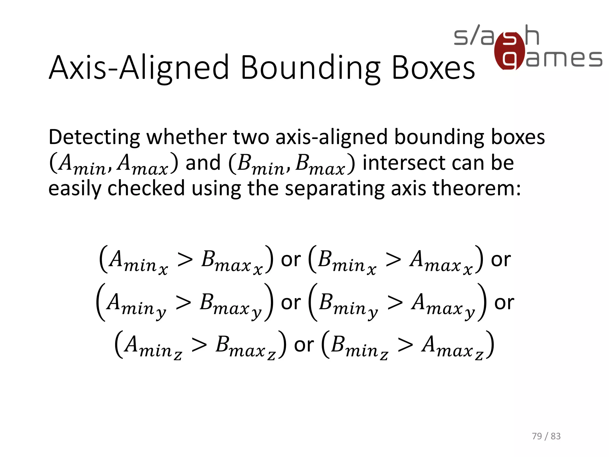 Axis-Aligned Bounding Boxes
Detecting whether two axis-aligned bounding boxes 𝐴 𝑚𝑖𝑛, 𝐴 𝑚𝑎𝑥 and
(𝐵 𝑚𝑖𝑛, 𝐵 𝑚𝑎𝑥) intersect can be easily checked using the separating axis
theorem:
𝐴 𝑚𝑖𝑛 𝑥 > 𝐵 𝑚𝑎𝑥 𝑥 or 𝐵 𝑚𝑖𝑛 𝑥 > 𝐴 𝑚𝑎𝑥 𝑥 or
𝐴 𝑚𝑖𝑛 𝑦 > 𝐵 𝑚𝑎𝑥 𝑦 or 𝐵 𝑚𝑖𝑛 𝑦 > 𝐴 𝑚𝑎𝑥 𝑦 or
𝐴 𝑚𝑖𝑛 𝑧
> 𝐵 𝑚𝑎𝑥 𝑧
or 𝐵 𝑚𝑖𝑛 𝑧
> 𝐴 𝑚𝑎𝑥 𝑧
79 / 83
 