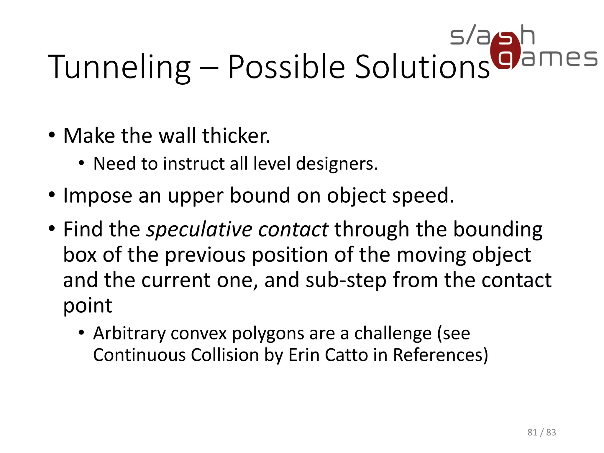 Tunneling – Possible Solutions
• Make the wall thicker.
▪ Need to instruct all level designers.
• Impose an upper bound on object speed.
• Find the speculative contact through the bounding box of the
previous position of the moving object and the current one, and sub-
step from the contact point
▪ Arbitrary convex polygons are a challenge (see Continuous
Collision by Erin Catto in References)
81 / 83
 