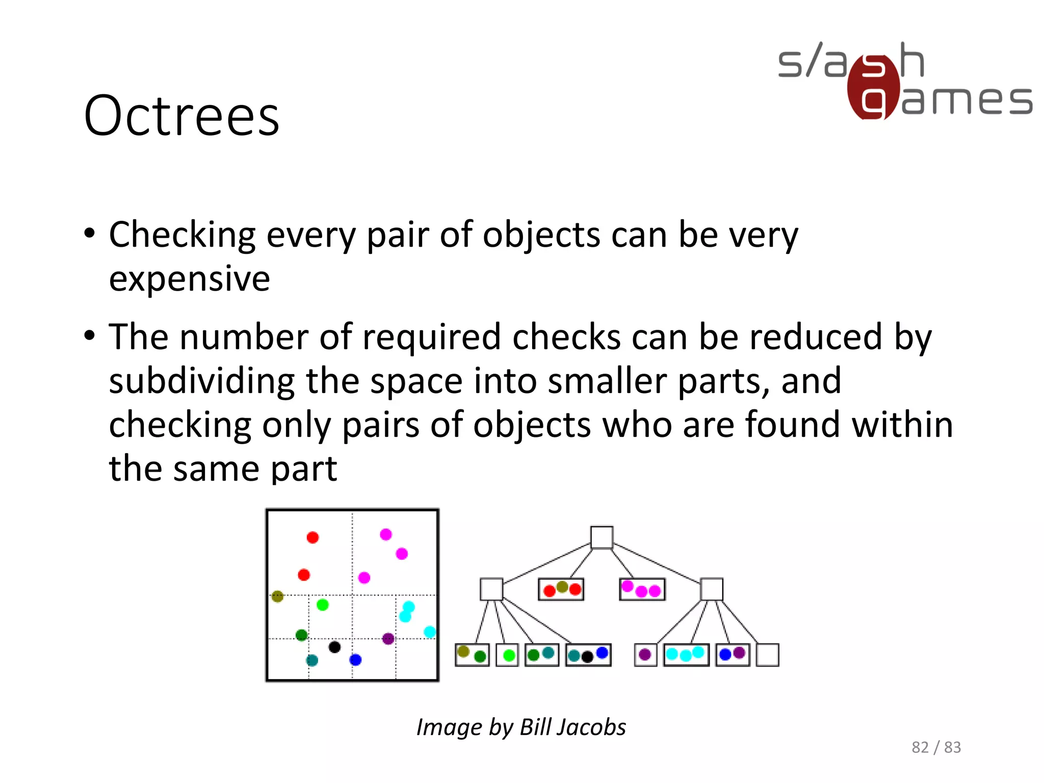 Octrees
• Checking every pair of objects can be very expensive
• The number of required checks can be reduced by subdividing the
space into smaller parts, and checking only pairs of objects who are
found within the same part
82 / 83
Image by Bill Jacobs
 