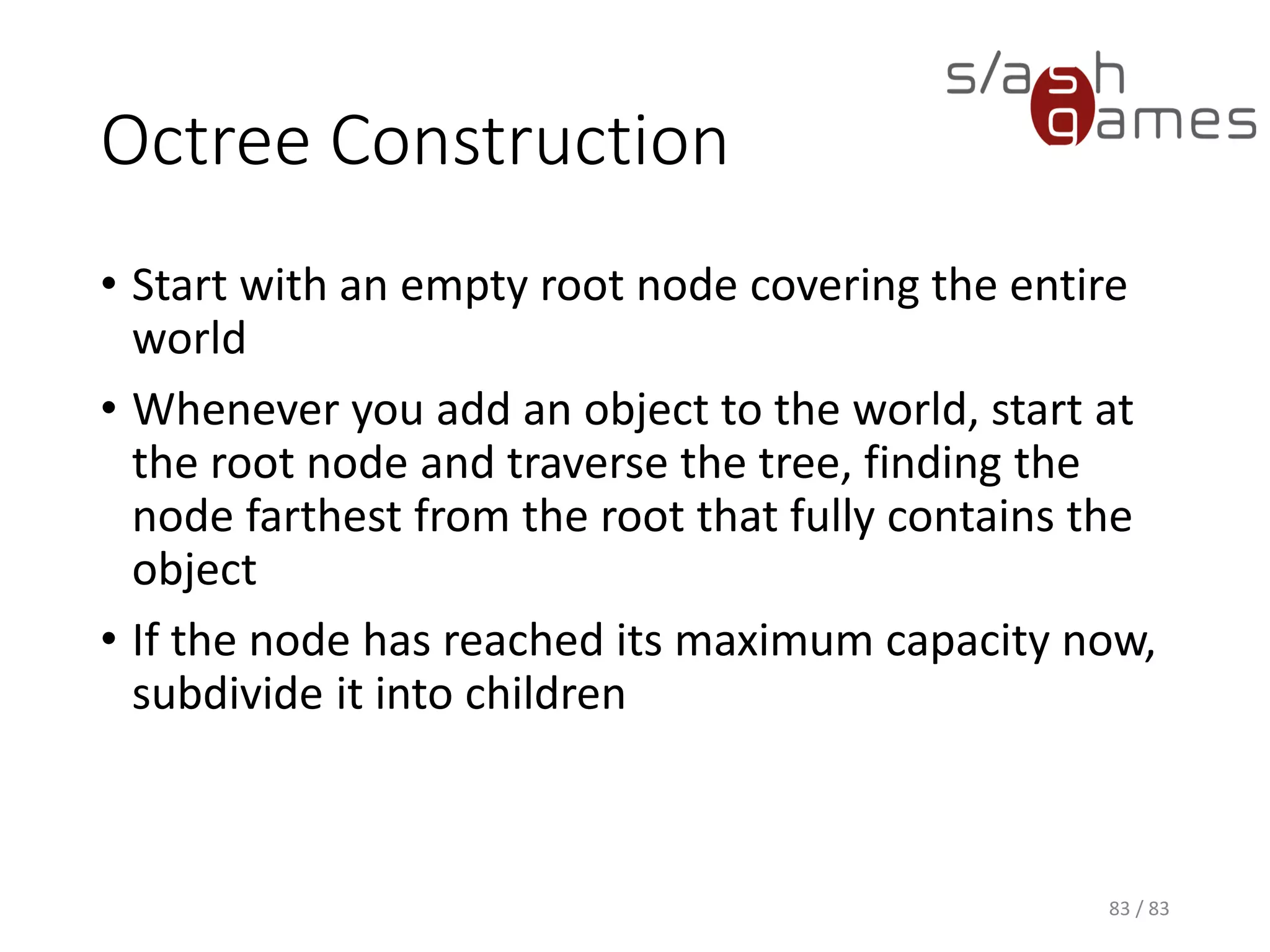 Octree Construction
• Start with an empty root node covering the entire world
• Whenever you add an object to the world, start at the root node and
traverse the tree, finding the node farthest from the root that fully
contains the object
• If the node has reached its maximum capacity now, subdivide it into
children
83 / 83
 
