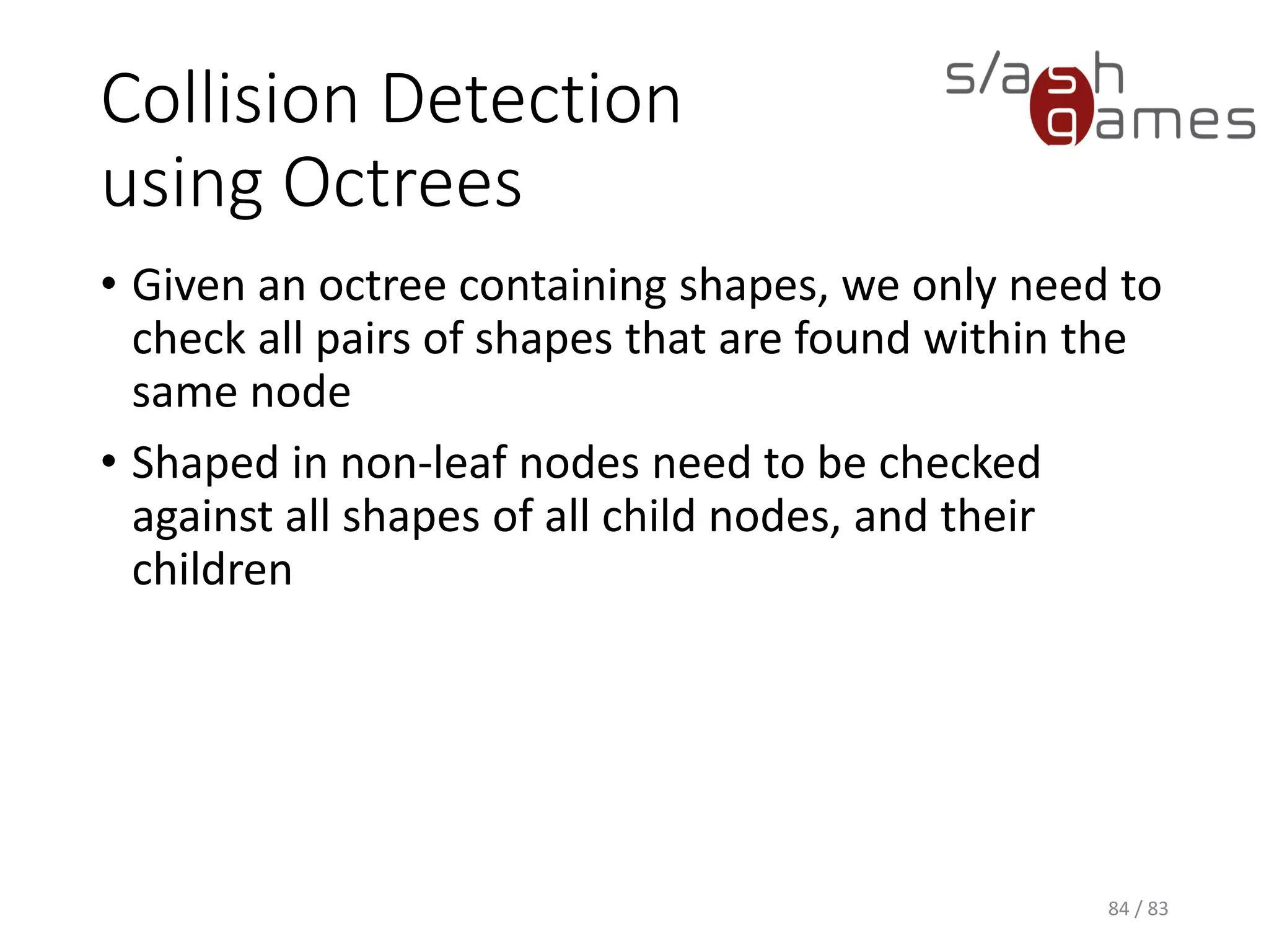 Collision Detection using Octrees
• Given an octree containing shapes, we only need to check all pairs
of shapes that are found within the same node
• Shaped in non-leaf nodes need to be checked against all shapes of
all child nodes, and their children
84 / 83
 