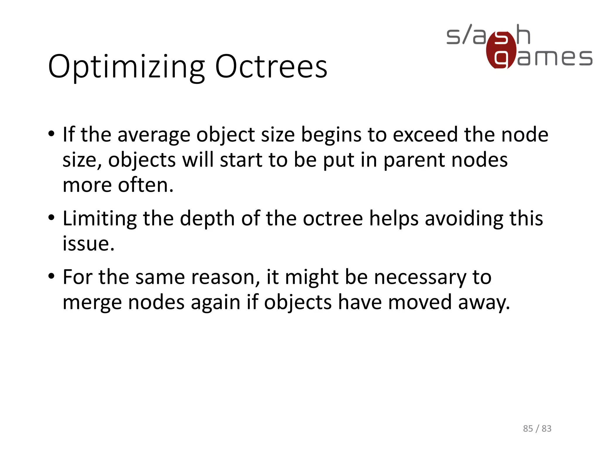 Optimizing Octrees
• If the average object size begins to exceed the node size, objects
will start to be put in parent nodes more often.
• Limiting the depth of the octree helps avoiding this issue.
• For the same reason, it might be necessary to merge nodes again if
objects have moved away.
85 / 83
 