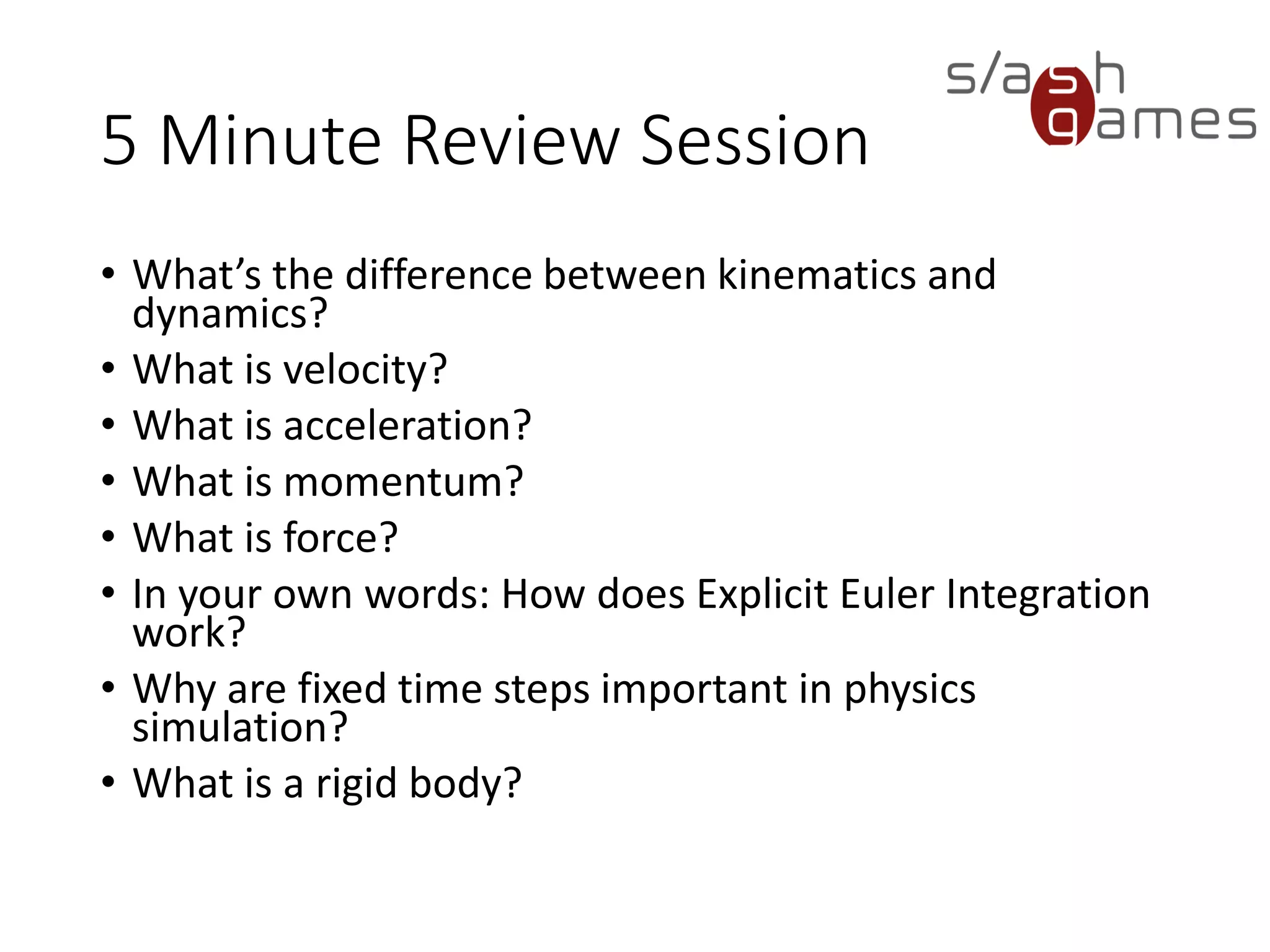 10 Minute Review Session
• What’s the difference between kinematics and dynamics?
• What is velocity?
• What is acceleration?
• What is momentum?
• What is force?
• In your own words: How does Explicit Euler Integration work?
• Why are fixed time steps important in physics simulation?
• What is a rigid body?
 
