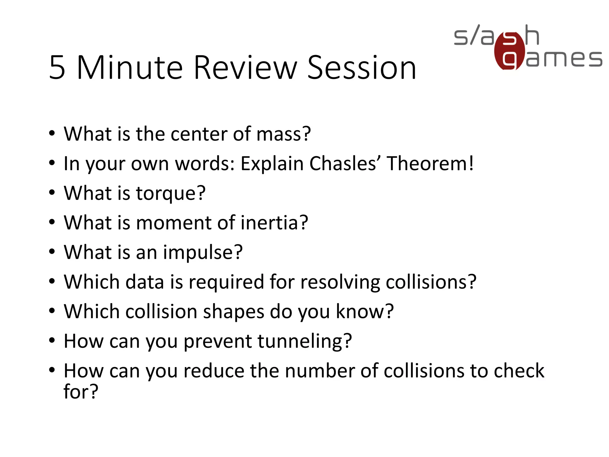 10 Minute Review Session
• What is the center of mass?
• In your own words: Explain Chasles’ Theorem!
• What is torque?
• What is moment of inertia?
• What is an impulse?
• Which data is required for resolving collisions?
• Which collision shapes do you know?
• How can you prevent tunneling?
• How can you reduce the number of collisions to check for?
 
