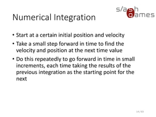 Numerical Integration
• Start at a certain initial position and velocity
• Take a small step forward in time to find the velocity and position at
the next time value
• Do this repeatedly to go forward in time in small increments, each
time taking the results of the previous integration as the starting
point for the next
14 / 83
 