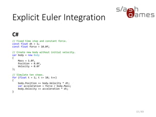 Explicit Euler Integration
C#
15 / 83
// Fixed time step and constant force.
const float dt = 1;
const float force = 10.0f;
// Create new body without initial velocity.
var body = new Body
{
Mass = 1.0f,
Position = 0.0f,
Velocity = 0.0f
};
// Simulate ten steps.
for (float t = 1; t <= 10; t++)
{
body.Position += body.Velocity * dt;
var acceleration = force / body.Mass;
body.Velocity += acceleration * dt;
}
 