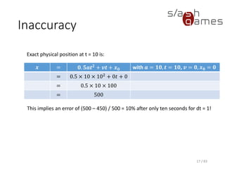 Inaccuracy
𝒙 = 𝟎. 𝟓𝒂𝒕 𝟐
+ 𝒗𝒕 + 𝒙 𝟎 with 𝒂 = 𝟏𝟎, 𝒕 = 𝟏𝟎, 𝒗 = 𝟎, 𝒙 𝟎 =
𝟎
= 0.5 × 10 × 102
+ 0𝑡
+ 0
= 0.5 × 10 × 100
= 500
17 / 83
Exact physical position at t = 10 is:
This implies an error of (500 – 450) / 500 = 10% after only ten seconds for dt = 1!
 
