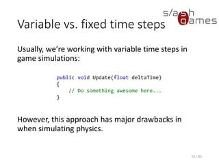 Variable vs. fixed time steps
Usually, we’re working with variable time steps in game simulations:
However, this approach has major drawbacks in when simulating
physics.
19 / 83
public void Update(float deltaTime)
{
// Do something awesome here...
}
 