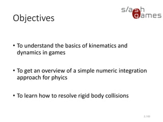 Objectives
• To understand the basics of kinematics and dynamics in games
• To get an overview of a simple numeric integration approach for
phyics
• To learn how to resolve rigid body collisions
2 / 83
 
