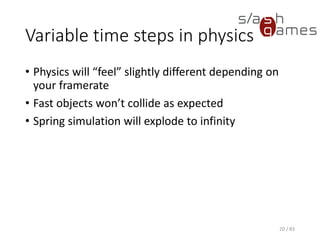Variable time steps in physics
• Physics will “feel” slightly different depending on your framerate
• Fast objects won’t collide as expected
• Spring simulation will explode to infinity
20 / 83
 