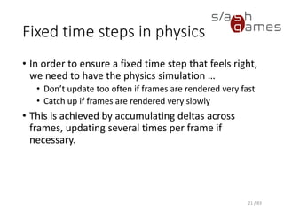 Fixed time steps in physics
• In order to ensure a fixed time step that feels right, we need to have
the physics simulation …
▪ Don’t update too often if frames are rendered very fast
▪ Catch up if frames are rendered very slowly
• This is achieved by accumulating deltas across frames, updating
several times per frame if necessary.
21 / 83
 