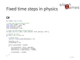 Fixed time steps in physics
C#
22 / 83
var random = new Random();
// Fixed time step and constant force.
const float fixedDt = 1f / 60f;
const float force = 10.0f;
float totalTime = 0.0f;
float accumulatedDt = 0.0f;
// Create new body without initial velocity.
var body = new Body { Mass = 1.0f, Position = 0.0f, Velocity = 0.0f };
// Simulate ten steps.
for (int t = 0; t <= 10; t++)
{
// Random delta.
float dt = (float)random.NextDouble() / 45;
totalTime += dt;
accumulatedDt += dt;
while (accumulatedDt > fixedDt)
{
var acceleration = force / body.Mass;
body.Velocity += acceleration * fixedDt;
body.Position += body.Velocity * fixedDt;
accumulatedDt -= fixedDt;
}
}
 