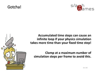 Gotcha!
Accumulated time steps can cause an
infinite loop if your physics simulation
takes more time than your fixed time
step!
Clamp at a maximum number of
simulation steps per frame to avoid this.
24 / 83
 