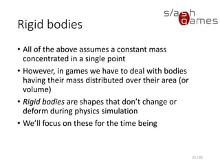 Rigid bodies
• All of the above assumes a constant mass concentrated in a single
point
• However, in games we have to deal with bodies having their mass
distributed over their area (or volume)
• Rigid bodies are shapes that don’t change or deform during physics
simulation
• We’ll focus on these for the time being
25 / 83
 