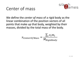 Center of mass
We define the center of mass of a rigid body as the linear combination
of the position vectors of all points that make up that body, weighted by
their masses, divided by the total mass of the body.
𝑥 𝐶𝑒𝑛𝑡𝑒𝑟𝑂𝑓𝑀𝑎𝑠𝑠 =
σ𝑖 𝑥𝑖 𝑚𝑖
𝑀 𝑅𝑖𝑔𝑖𝑑𝑏𝑜𝑑𝑦
27 / 83
 