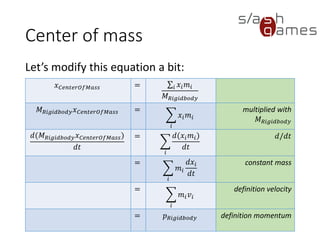 Center of mass
Let’s modify this equation a bit:
28 / 12
𝑥 𝐶𝑒𝑛𝑡𝑒𝑟𝑂𝑓𝑀𝑎𝑠𝑠 = σ𝑖 𝑥𝑖 𝑚𝑖
𝑀 𝑅𝑖𝑔𝑖𝑑𝑏𝑜𝑑𝑦
𝑀 𝑅𝑖𝑔𝑖𝑑𝑏𝑜𝑑𝑦 𝑥 𝐶𝑒𝑛𝑡𝑒𝑟𝑂𝑓𝑀𝑎𝑠𝑠 =
෍
𝑖
𝑥𝑖 𝑚𝑖
multiplied with
𝑀 𝑅𝑖𝑔𝑖𝑑𝑏𝑜𝑑𝑦
𝑑(𝑀 𝑅𝑖𝑔𝑖𝑑𝑏𝑜𝑑𝑦 𝑥 𝐶𝑒𝑛𝑡𝑒𝑟𝑂𝑓𝑀𝑎𝑠𝑠)
𝑑𝑡
=
෍
𝑖
𝑑(𝑥𝑖 𝑚𝑖)
𝑑𝑡
𝑑/𝑑𝑡
=
෍
𝑖
𝑚𝑖
𝑑𝑥𝑖
𝑑𝑡
constant mass
=
෍
𝑖
𝑚𝑖 𝑣𝑖
definition velocity
= 𝑝 𝑅𝑖𝑔𝑖𝑑𝑏𝑜𝑑𝑦 definition
momentum
 