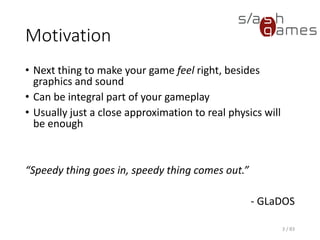 Motivation
• Next thing to make your game feel right, besides graphics and
sound
• Can be integral part of your gameplay
• Usually just a close approximation to real physics will be enough
“Speedy thing goes in, speedy thing comes out.”
- GLaDOS
3 / 83
 