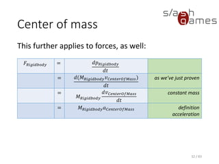Center of mass
This further applies to forces, as well:
32 / 83
𝐹𝑅𝑖𝑔𝑖𝑑𝑏𝑜𝑑𝑦 = 𝑑𝑝 𝑅𝑖𝑔𝑖𝑑𝑏𝑜𝑑𝑦
𝑑𝑡
= 𝑑(𝑀 𝑅𝑖𝑔𝑖𝑑𝑏𝑜𝑑𝑦 𝑣 𝐶𝑒𝑛𝑡𝑒𝑟𝑂𝑓𝑀𝑎𝑠𝑠)
𝑑𝑡
as we’ve just proven
=
𝑀 𝑅𝑖𝑔𝑖𝑑𝑏𝑜𝑑𝑦
𝑑𝑣 𝐶𝑒𝑛𝑡𝑒𝑟𝑂𝑓𝑀𝑎𝑠𝑠
𝑑𝑡
constant mass
= 𝑀 𝑅𝑖𝑔𝑖𝑑𝑏𝑜𝑑𝑦 𝑎 𝐶𝑒𝑛𝑡𝑒𝑟𝑂𝑓𝑀𝑎𝑠𝑠 definition
acceleration
 