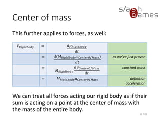 Center of mass
This further applies to forces, as well:
We can treat all forces acting our rigid body as if
their sum is acting on a point at the center of mass
with the mass of the entire body.
33 / 83
𝐹𝑅𝑖𝑔𝑖𝑑𝑏𝑜𝑑𝑦 = 𝑑𝑝 𝑅𝑖𝑔𝑖𝑑𝑏𝑜𝑑𝑦
𝑑𝑡
= 𝑑(𝑀 𝑅𝑖𝑔𝑖𝑑𝑏𝑜𝑑𝑦 𝑣 𝐶𝑒𝑛𝑡𝑒𝑟𝑂𝑓𝑀𝑎𝑠𝑠)
𝑑𝑡
as we’ve just proven
=
𝑀 𝑅𝑖𝑔𝑖𝑑𝑏𝑜𝑑𝑦
𝑑𝑣 𝐶𝑒𝑛𝑡𝑒𝑟𝑂𝑓𝑀𝑎𝑠𝑠
𝑑𝑡
constant mass
= 𝑀 𝑅𝑖𝑔𝑖𝑑𝑏𝑜𝑑𝑦 𝑎 𝐶𝑒𝑛𝑡𝑒𝑟𝑂𝑓𝑀𝑎𝑠𝑠 definition
acceleration
 