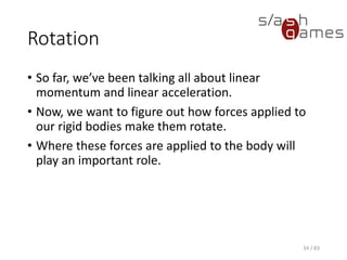 Rotation
• So far, we’ve been talking all about linear momentum and linear
acceleration.
• Now, we want to figure out how forces applied to our rigid bodies
make them rotate.
• Where these forces are applied to the body will play an important
role.
34 / 83
 