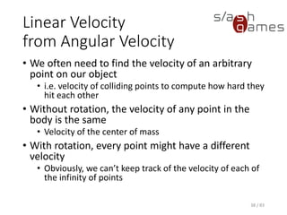 Linear Velocity from Angular Velocity
• We often need to find the velocity of an arbitrary point on our object
▪ i.e. velocity of colliding points to compute how hard they hit each
other
• Without rotation, the velocity of any point in the body is the same
▪ Velocity of the center of mass
• With rotation, every point might have a different velocity
▪ Obviously, we can’t keep track of the velocity of each of the
infinity of points
38 / 83
 
