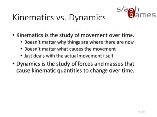 Kinematics vs. Dynamics
• Kinematics is the study of movement over time.
▪ Doesn’t matter why things are where there are now
▪ Doesn’t matter what causes the movement
▪ Just deals with the actual movement itself
• Dynamics is the study of forces and masses that cause kinematic
quantities to change over time.
4 / 83
 