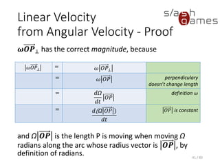 Linear Velocity from Angular Velocity - Proof
𝝎𝑶𝑷⊥ has the correct magnitude, because
and Ω 𝑶𝑷 is the length P is moving when moving Ω
radians along the arc whose radius vector is 𝑶𝑷 , by
definition of radians. 41 / 83
𝜔𝑂𝑃⊥
= 𝜔 𝑂𝑃⊥
= 𝜔 𝑂𝑃 perpendiculary
doesn’t change
length
= 𝑑Ω
𝑑𝑡
𝑂𝑃
definition 𝜔
= 𝑑(Ω 𝑂𝑃 )
𝑑𝑡
𝑂𝑃 is constant
 