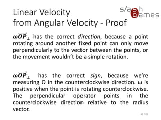 Linear Velocity from Angular Velocity - Proof
𝝎𝑶𝑷⊥ has the correct direction, because a point
rotating around another fixed point can only move
perpendicularly to the vector between the points,
or the movement wouldn’t be a simple rotation.
𝝎𝑶𝑷⊥ has the correct sign, because we’re
measuring Ω in the counterclockwise direction. ω
is positive when the point is rotating
counterclockwise. The perpendicular operator
points in the counterclockwise direction relative to
the radius vector.
42 / 83
 