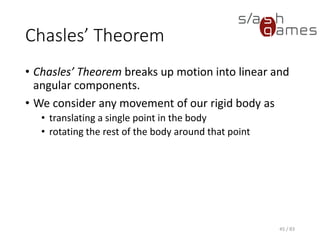 Chasles’ Theorem
• Chasles’ Theorem breaks up motion into linear and angular
components.
• We consider any movement of our rigid body as
▪ translating a single point in the body
▪ rotating the rest of the body around that point
45 / 83
 