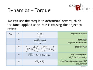 Dynamics – Torque
We can use the torque to determine how much of the force applied at
point P is causing the object to rotate:
50 / 83
𝜏 𝑂𝑃 = dLOP
dt
definition torque
= d(OP⊥× pP)
dt
definition
angular momentum
=
OP⊥ ×
dpp
dt
+
dOP⊥
dt
× pp
product rule
= (OP⊥ × 𝐹𝑃) + (vP × 𝑝P) def. linear force,
def. linear velocity
= OP⊥ × 𝐹𝑃
velocity and momentum of
P are parallel
 