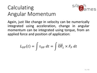 Calculating Angular Momentum
Again, just like change in velocity can be numerically integrated using
acceleration, change in angular momentum can be integrated using
torque, from an applied force and position of application:
𝐿 𝑂𝑃 𝑡 = න 𝜏 𝑂𝑃 𝑑𝑡 = න OP⊥ × 𝐹𝑃 𝑑𝑡
51 / 83
 
