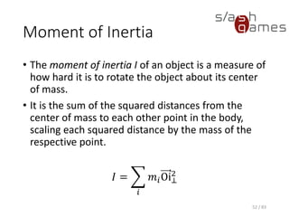 Moment of Inertia
• The moment of inertia I of an object is a measure of how hard it is to
rotate the object about its center of mass.
• It is the sum of the squared distances from the center of mass to
each other point in the body, scaling each squared distance by the
mass of the respective point.
𝐼 = ෍
𝑖
𝑚𝑖Oi⊥
2
52 / 83
 