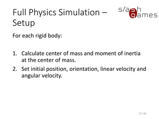 Full Physics Simulation – Setup
For each rigid body:
1. Calculate center of mass and moment of inertia at the center of
mass.
2. Set initial position, orientation, linear velocity and angular velocity.
57 / 83
 