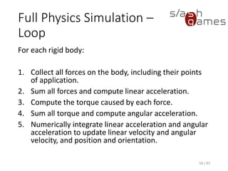Full Physics Simulation – Loop
For each rigid body:
1. Collect all forces on the body, including their points of application.
2. Sum all forces and compute linear acceleration.
3. Compute the torque caused by each force.
4. Sum all torque and compute angular acceleration.
5. Numerically integrate linear acceleration and angular acceleration to
update linear velocity and angular velocity, and position and
orientation.
58 / 83
 